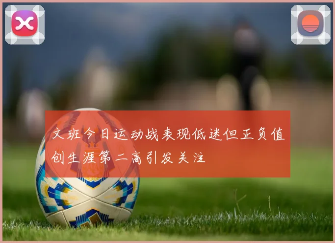 文班今日运动战表现低迷但正负值创生涯第二高引发关注