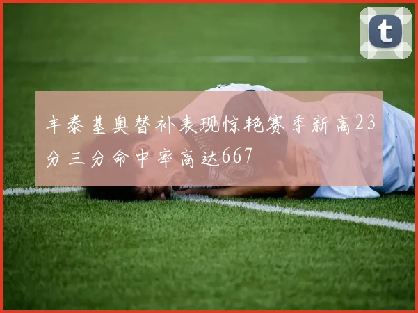 丰泰基奥替补表现惊艳赛季新高23分三分命中率高达667