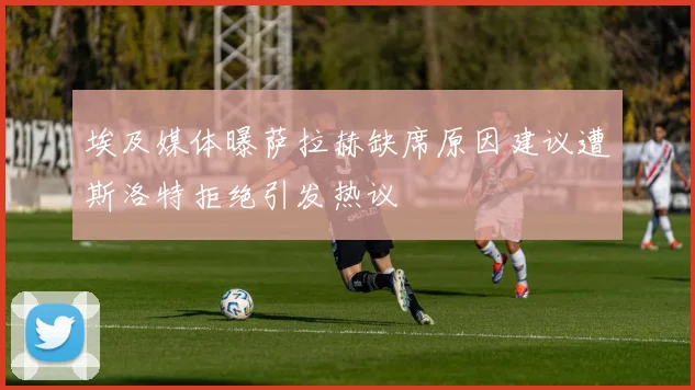埃及媒体曝萨拉赫缺席原因建议遭斯洛特拒绝引发热议