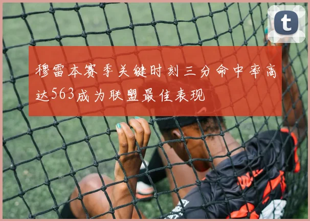 穆雷本赛季关键时刻三分命中率高达563成为联盟最佳表现