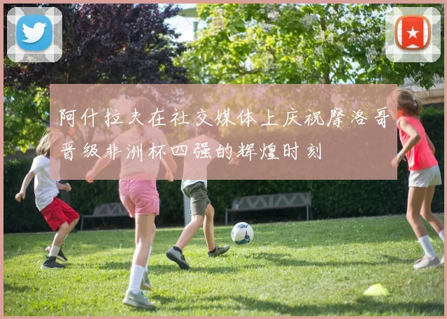 阿什拉夫在社交媒体上庆祝摩洛哥晋级非洲杯四强的辉煌时刻