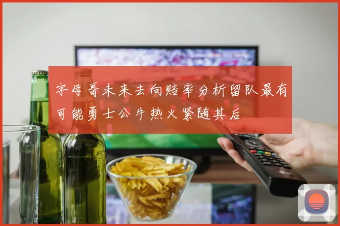字母哥未来去向赔率分析留队最有可能勇士公牛热火紧随其后