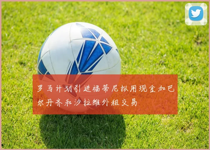 罗马计划引进福蒂尼拟用现金加巴尔丹齐和沙拉维外租交易