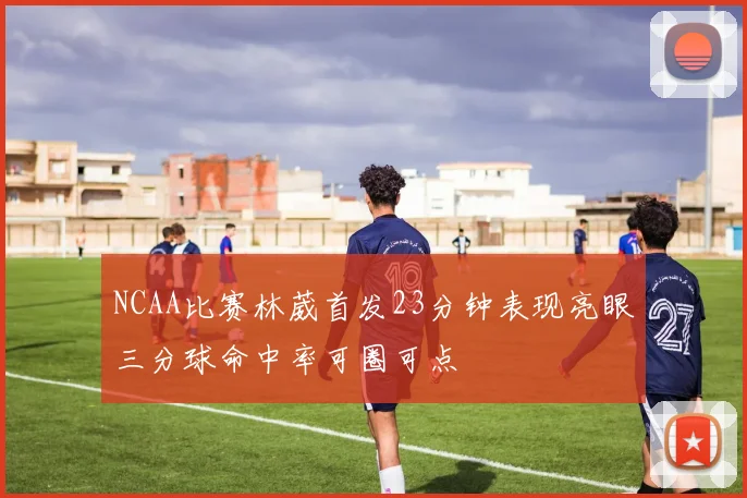 NCAA比赛林葳首发23分钟表现亮眼三分球命中率可圈可点