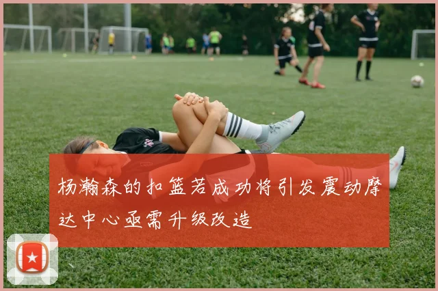 杨瀚森的扣篮若成功将引发震动摩达中心亟需升级改造