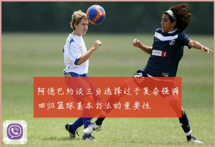阿德巴约谈三分选择过于复杂强调回归篮球基本打法的重要性