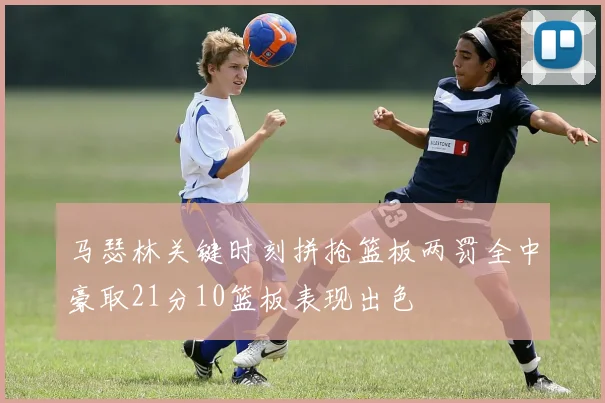 马瑟林关键时刻拼抢篮板两罚全中豪取21分10篮板表现出色