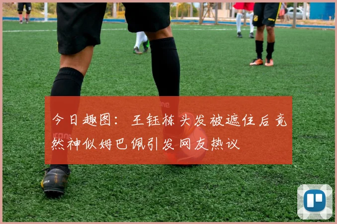 今日趣图：王钰栋头发被遮住后竟然神似姆巴佩引发网友热议