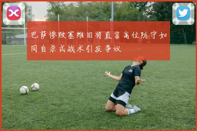 巴萨惨败塞维旧将直言高位防守如同自杀式战术引发争议