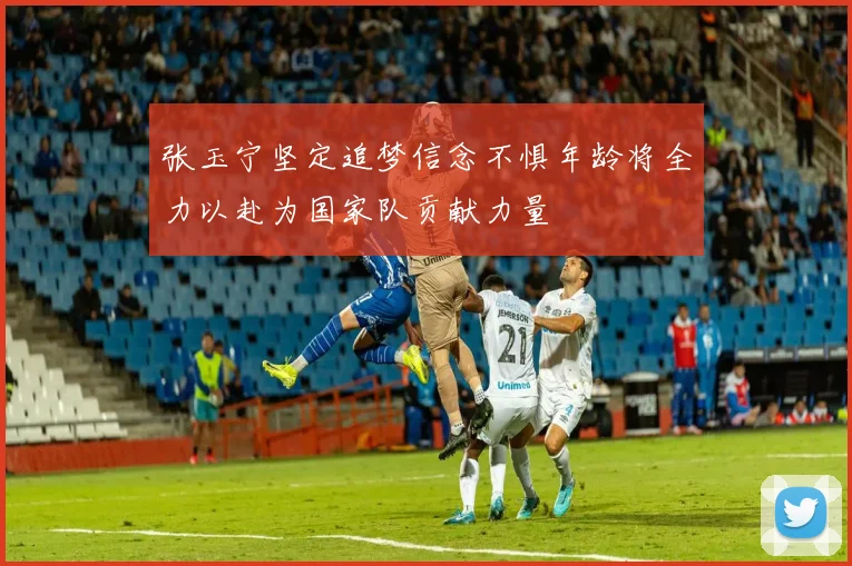 张玉宁坚定追梦信念不惧年龄将全力以赴为国家队贡献力量