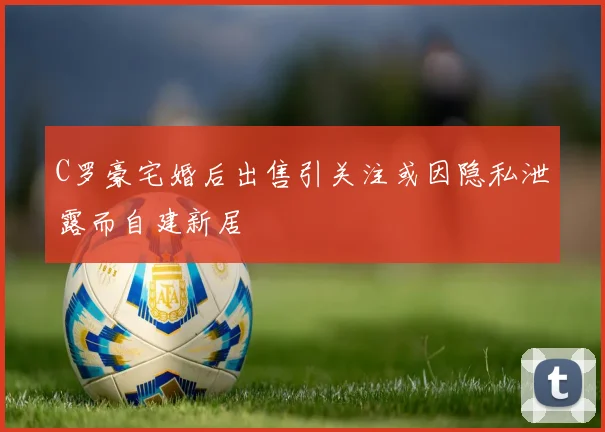 C罗豪宅婚后出售引关注或因隐私泄露而自建新居