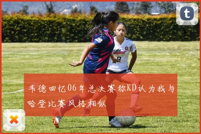 韦德回忆06年总决赛称KD认为我与哈登比赛风格相似