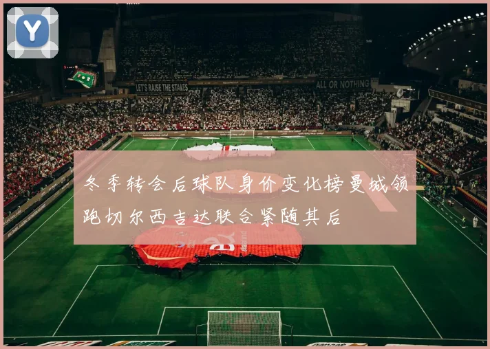 冬季转会后球队身价变化榜曼城领跑切尔西吉达联合紧随其后