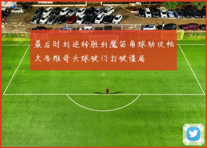 最后时刻逆转胜利魔笛角球助攻帕夫洛维奇头球破门打破僵局
