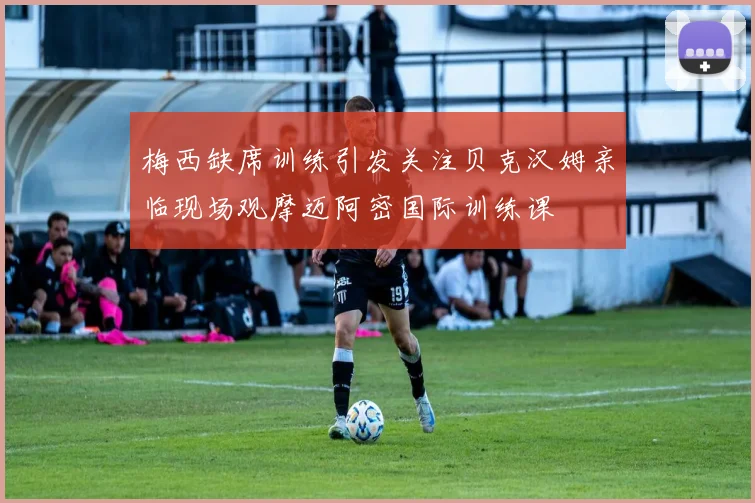 梅西缺席训练引发关注贝克汉姆亲临现场观摩迈阿密国际训练课