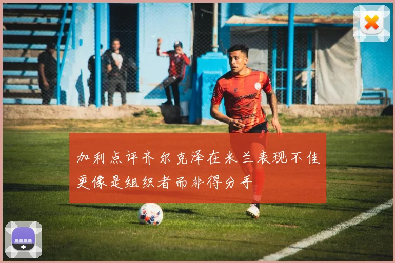 加利点评齐尔克泽在米兰表现不佳更像是组织者而非得分手