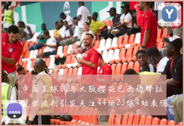 中国某球队与大阪樱花巴西边锋拉斐尔谈判引发关注44场23球4助表现抢眼