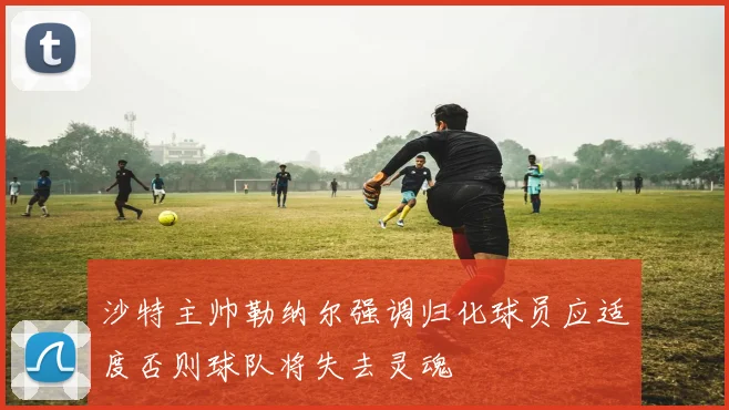 沙特主帅勒纳尔强调归化球员应适度否则球队将失去灵魂