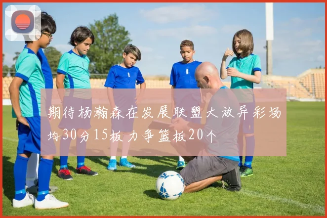期待杨瀚森在发展联盟大放异彩场均30分15板力争篮板20个
