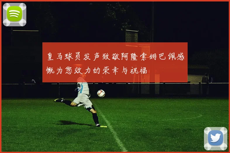 皇马球员发声致敬阿隆索姆巴佩感慨为您效力的荣幸与祝福