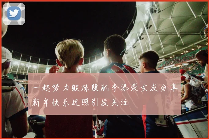 一起努力锻炼腹肌李添荣女友分享新年快乐近照引发关注
