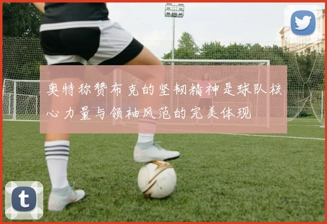 奥特称赞布克的坚韧精神是球队核心力量与领袖风范的完美体现