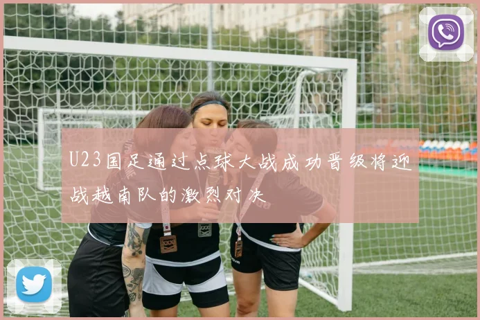 U23国足通过点球大战成功晋级将迎战越南队的激烈对决