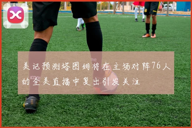 美记预测塔图姆将在主场对阵76人的全美直播中复出引发关注