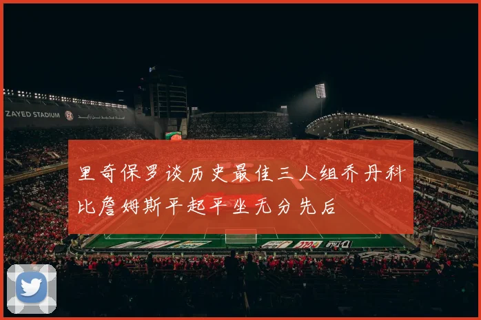 里奇保罗谈历史最佳三人组乔丹科比詹姆斯平起平坐无分先后