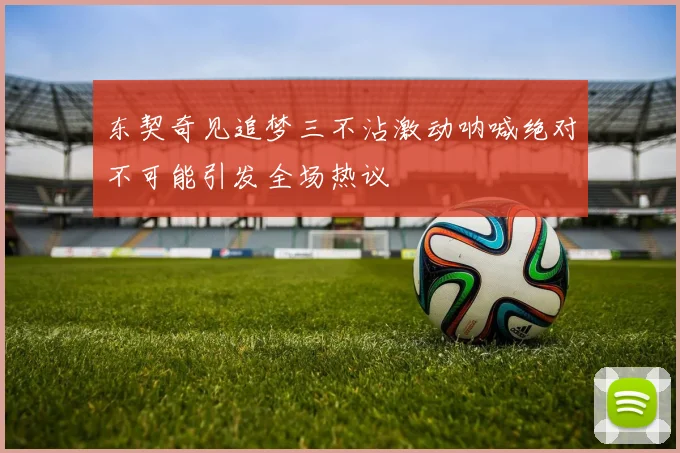 东契奇见追梦三不沾激动呐喊绝对不可能引发全场热议