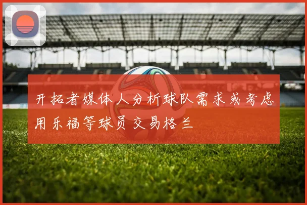 开拓者媒体人分析球队需求或考虑用乐福等球员交易格兰