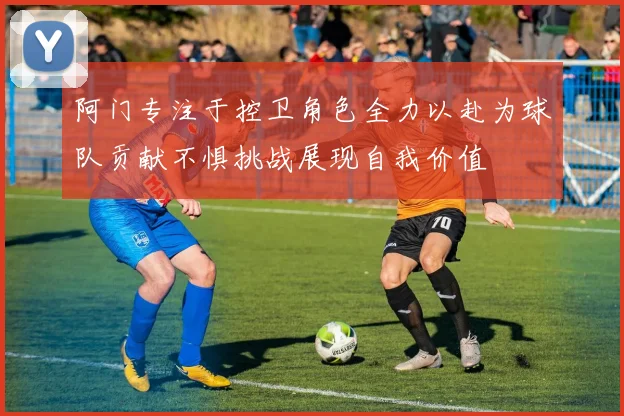 阿门专注于控卫角色全力以赴为球队贡献不惧挑战展现自我价值