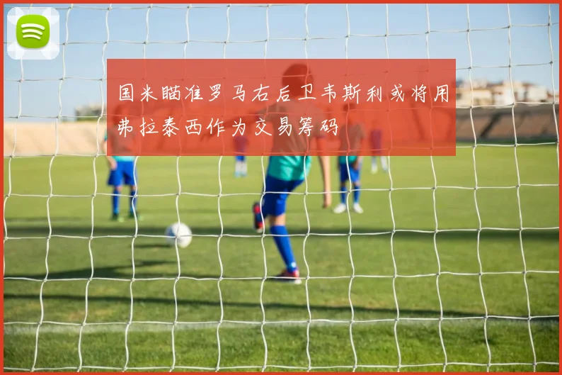 国米瞄准罗马右后卫韦斯利或将用弗拉泰西作为交易筹码