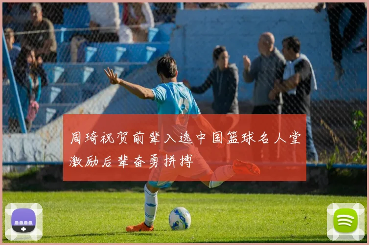 周琦祝贺前辈入选中国篮球名人堂激励后辈奋勇拼搏