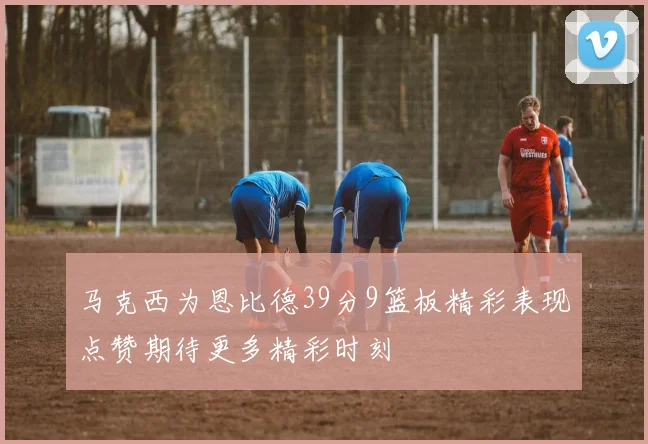 马克西为恩比德39分9篮板精彩表现点赞期待更多精彩时刻