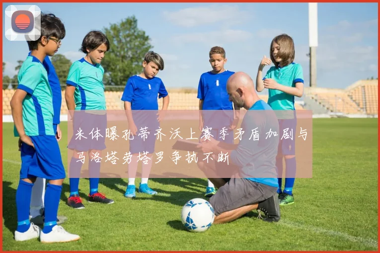 米体曝孔蒂齐沃上赛季矛盾加剧与马洛塔劳塔罗争执不断